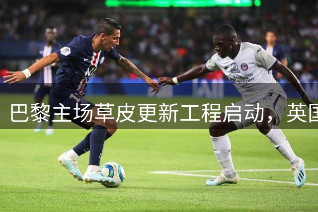 巴黎主场草皮更新工程启动，英国企业担纲铺设任务