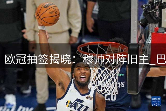 欧冠抽签揭晓：穆帅对阵旧主 巴萨陷入困境 利物浦签运上佳