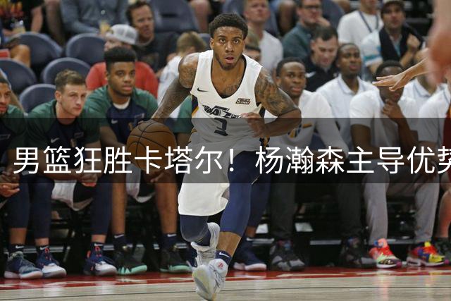 男篮狂胜卡塔尔！杨瀚森主导优势，胡金秋赵嘉义齐爆，后场需警惕