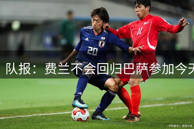 队报：费兰不会回归巴萨参加今天的训练，他很快将签约巴黎