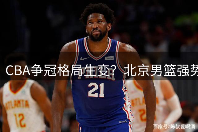 CBA争冠格局生变？北京男篮强势出击争夺国手锋线悍将