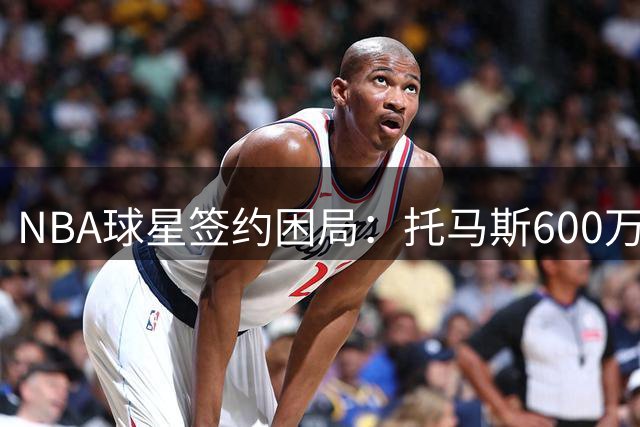 NBA球星签约困局：托马斯600万美金豪赌失利，联盟现残酷现实
