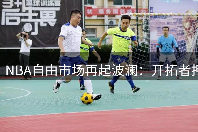 NBA自由市场再起波澜：开拓者押宝冠军锋线，勇士连签两大功臣重塑阵容