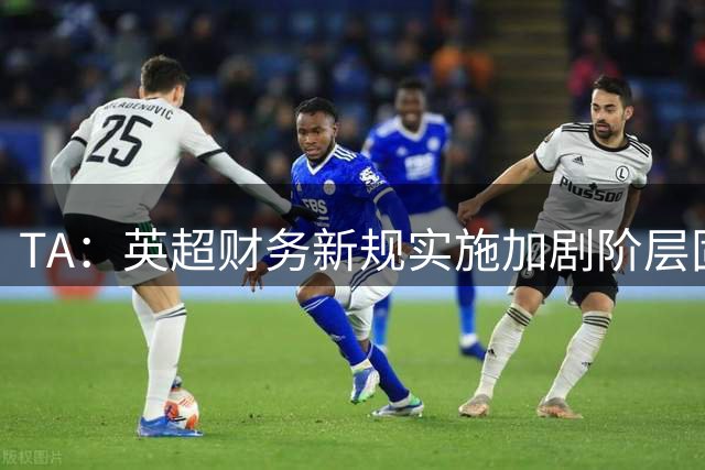 TA：英超财务新规实施加剧阶层固化，多方担忧压制中下游队雄心